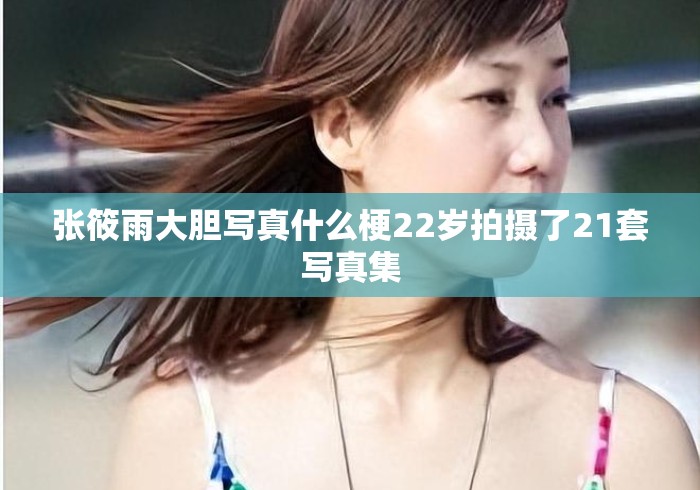 张筱雨大胆写真什么梗22岁拍摄了21套写真集
